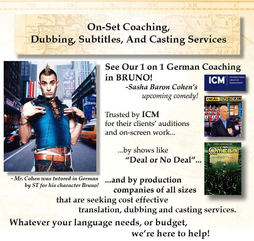 See Our 1 on 1 German Coaching  in BRUNO!            -Sasha Baron Cohen&rsquo;s                     upcoming comedy!  Trusted by ICM for their clients&rsquo; auditions  and on-screen work...         ...by shows like            &ldquo;Deal or No Deal&rdquo;...              ...and by production      companies of all sizes 